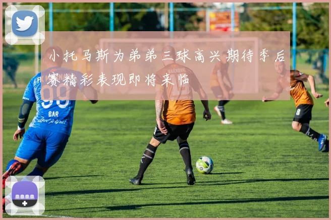 小托马斯为弟弟三球高兴期待季后赛精彩表现即将来临