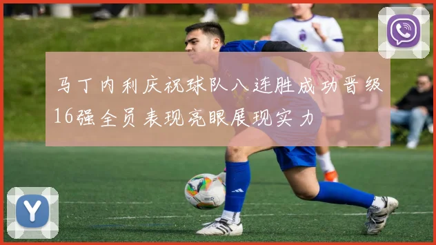 马丁内利庆祝球队八连胜成功晋级16强全员表现亮眼展现实力