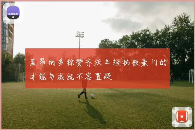 莱昂纳多称赞齐沃年轻执教豪门的才能与成就不容置疑