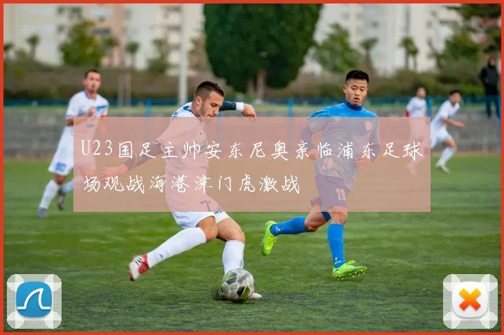 U23国足主帅安东尼奥亲临浦东足球场观战海港津门虎激战