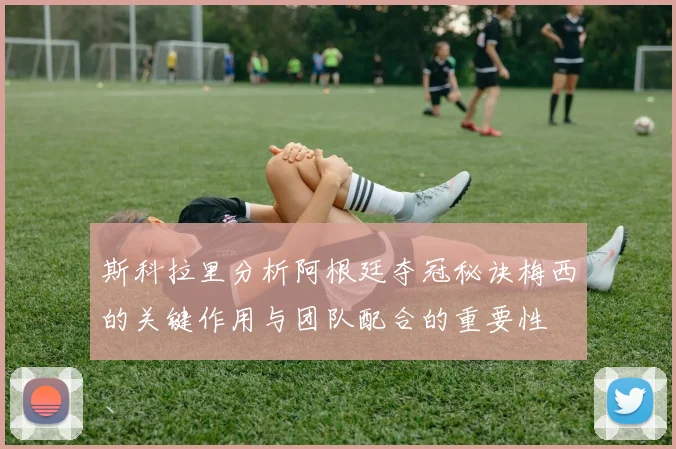 斯科拉里分析阿根廷夺冠秘诀梅西的关键作用与团队配合的重要性