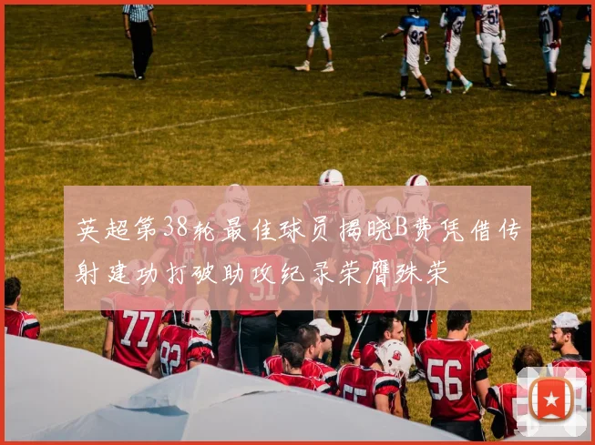 英超第38轮最佳球员揭晓B费凭借传射建功打破助攻纪录荣膺殊荣