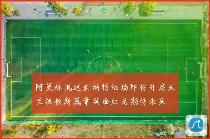阿莫林抵达利纳特机场即将开启米兰执教新篇章满面红光期待未来