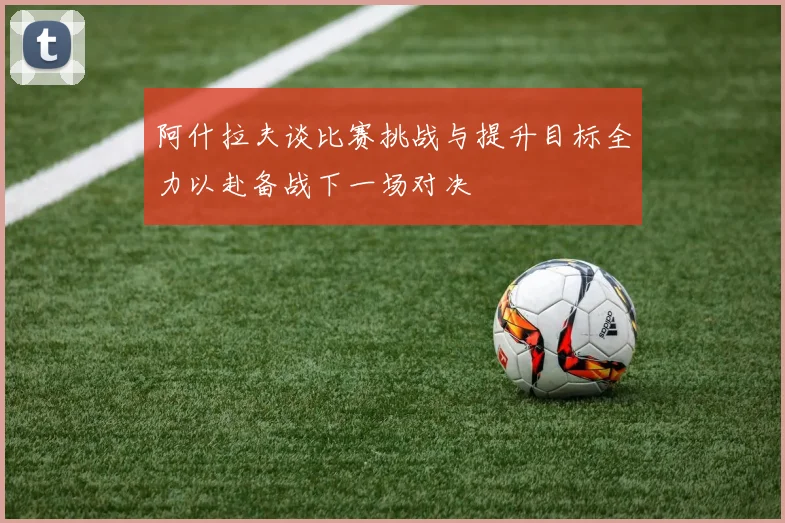 阿什拉夫谈比赛挑战与提升目标全力以赴备战下一场对决