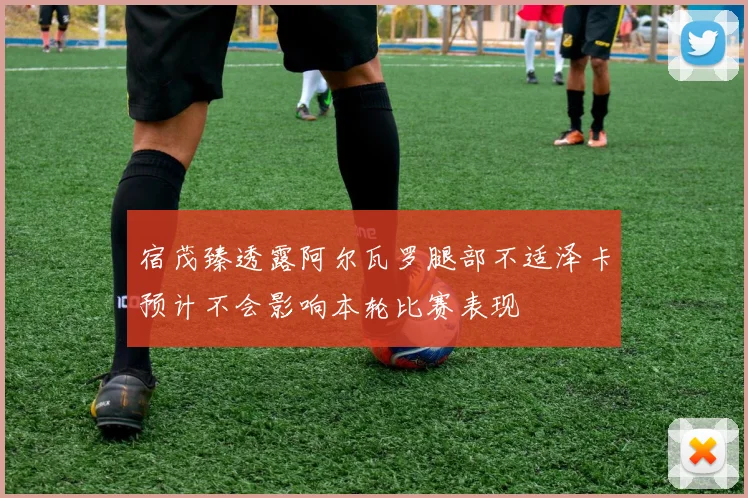 宿茂臻透露阿尔瓦罗腿部不适泽卡预计不会影响本轮比赛表现