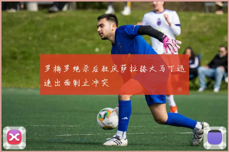 罗梅罗绝杀后狂庆萨拉赫大马丁迅速出面制止冲突