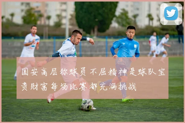 国安高层称球员不屈精神是球队宝贵财富每场比赛都充满挑战