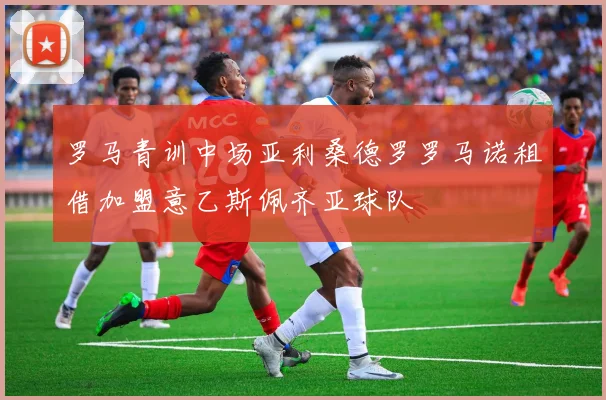 罗马青训中场亚利桑德罗罗马诺租借加盟意乙斯佩齐亚球队